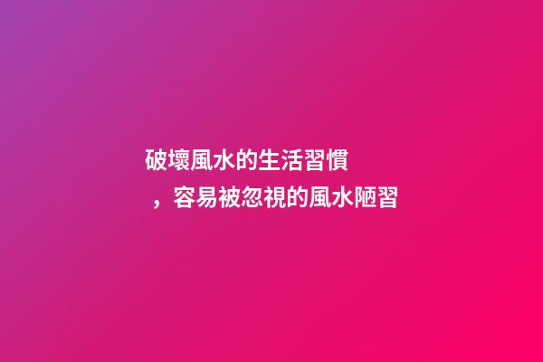 破壞風水的生活習慣，容易被忽視的風水陋習